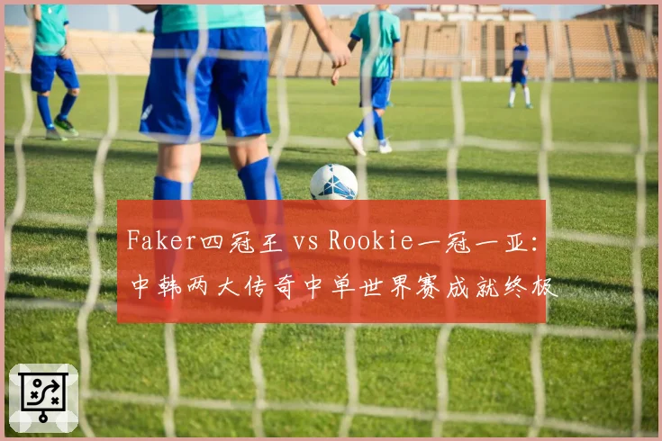 Faker四冠王 vs Rookie一冠一亚：中韩两大传奇中单世界赛成就终极对决