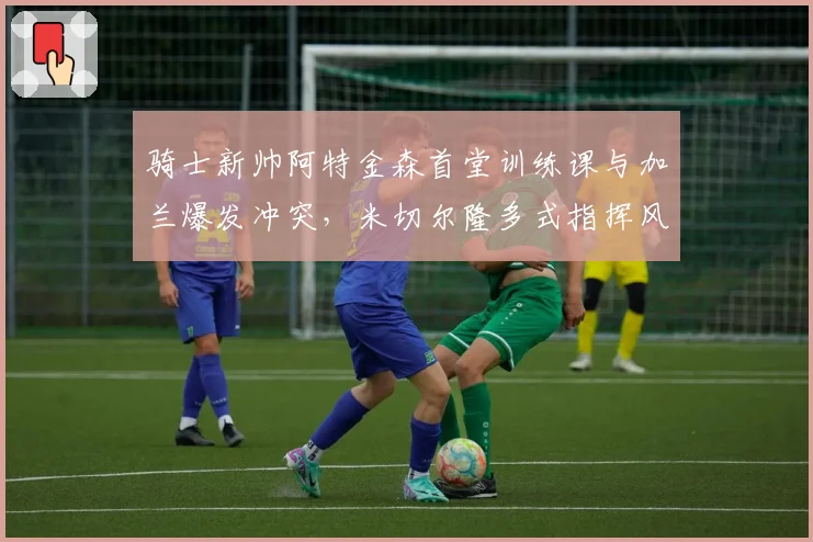 骑士新帅阿特金森首堂训练课与加兰爆发冲突，米切尔隆多式指挥风格引不适