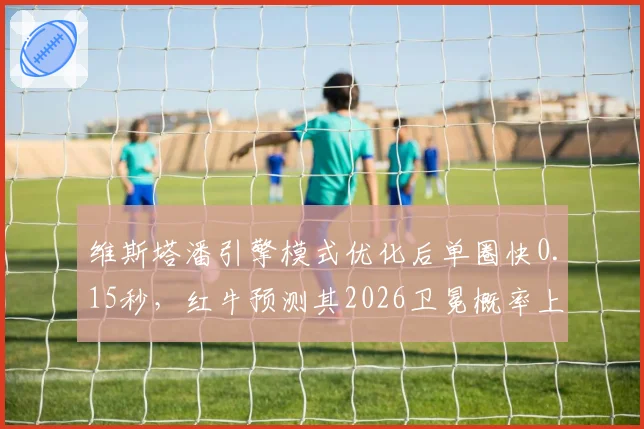 维斯塔潘引擎模式优化后单圈快0.15秒,红牛预测其2026卫冕概率上升