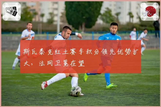 斯瓦泰克红土赛季积分领先优势扩大，法网卫冕在望