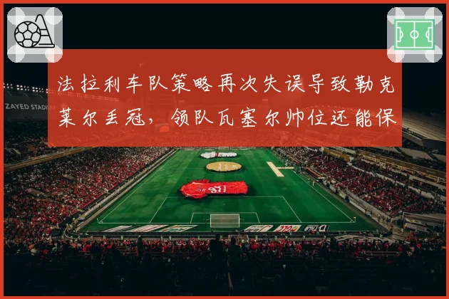 法拉利车队策略再次失误导致勒克莱尔丢冠,领队瓦塞尔帅位还能保住多久?