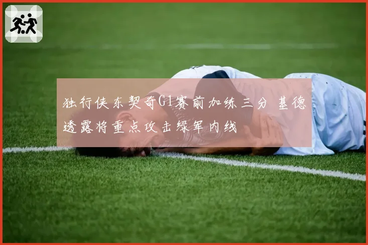 独行侠东契奇G1赛前加练三分 基德透露将重点攻击绿军内线