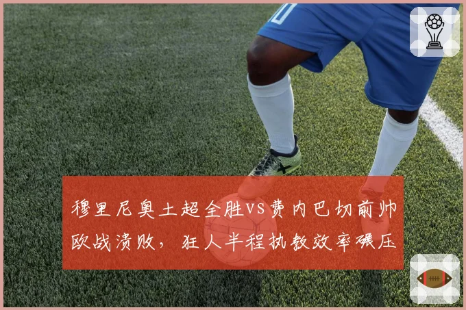 穆里尼奥土超全胜vs费内巴切前帅欧战溃败,狂人半程执教效率碾压前任