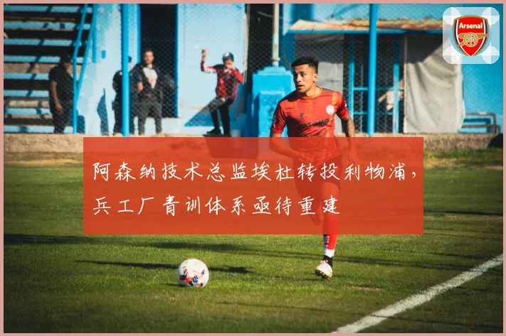 阿森纳技术总监埃杜转投利物浦,兵工厂青训体系亟待重建