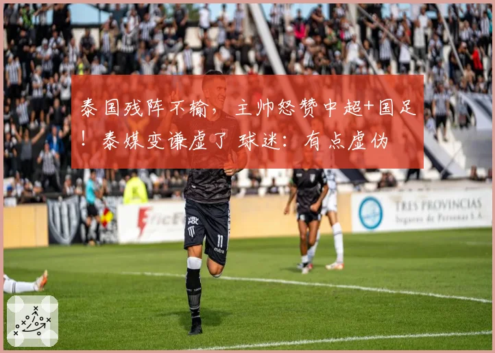 泰国残阵不输，主帅怒赞中超+国足！泰媒变谦虚了 球迷：有点虚伪