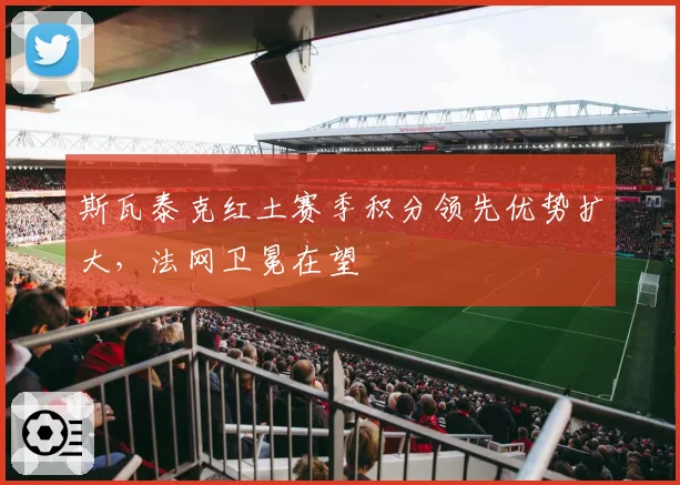 斯瓦泰克红土赛季积分领先优势扩大，法网卫冕在望