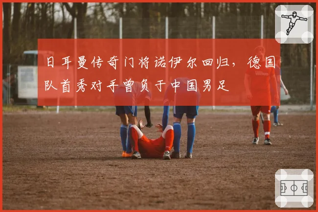 日耳曼传奇门将诺伊尔回归，德国队首秀对手曾负于中国男足