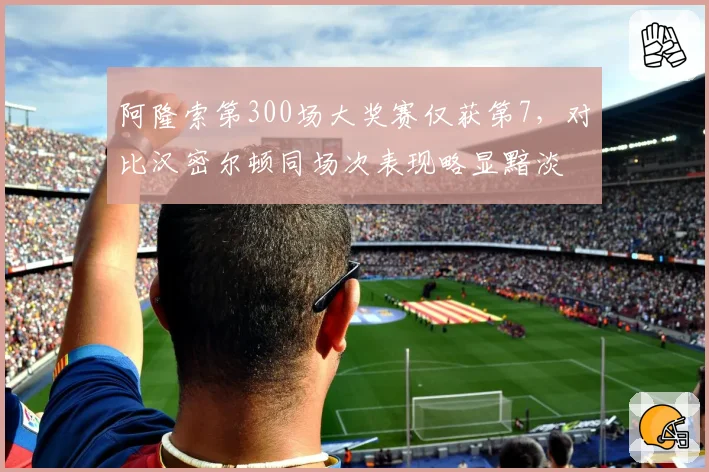 阿隆索第300场大奖赛仅获第7，对比汉密尔顿同场次表现略显黯淡