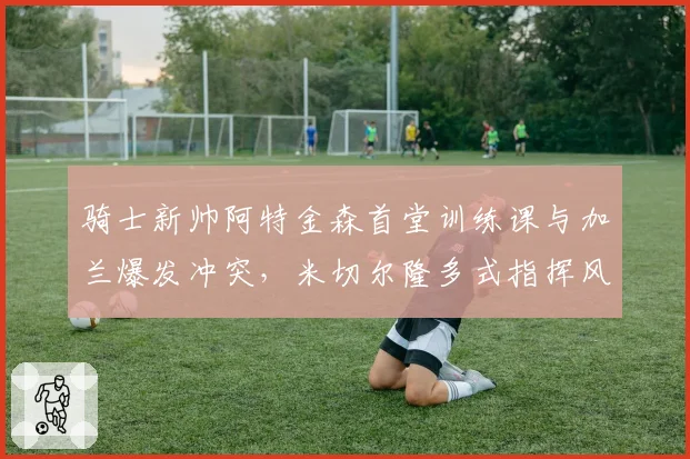 骑士新帅阿特金森首堂训练课与加兰爆发冲突，米切尔隆多式指挥风格引不适