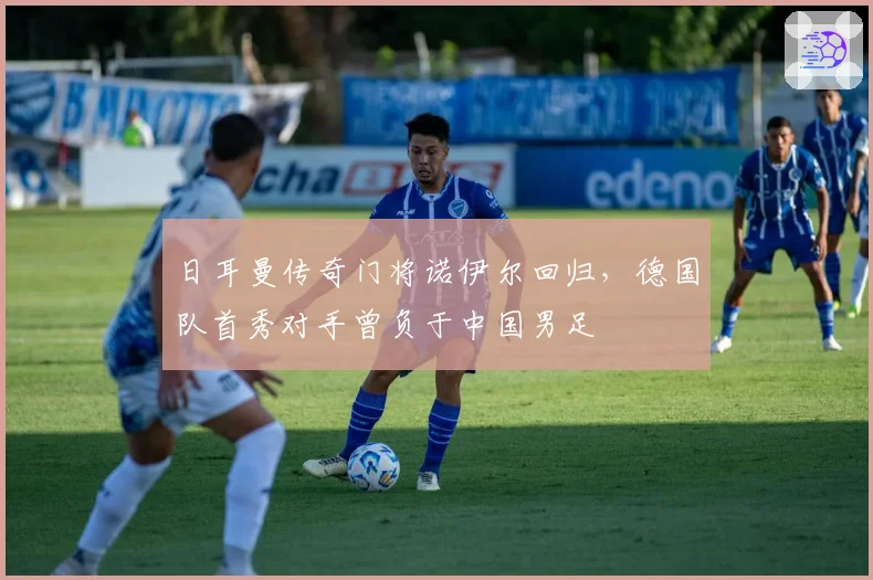 日耳曼传奇门将诺伊尔回归，德国队首秀对手曾负于中国男足
