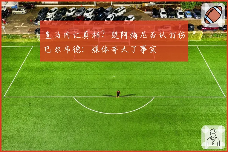 皇马内讧真相？楚阿梅尼否认打伤巴尔韦德：媒体夸大了事实