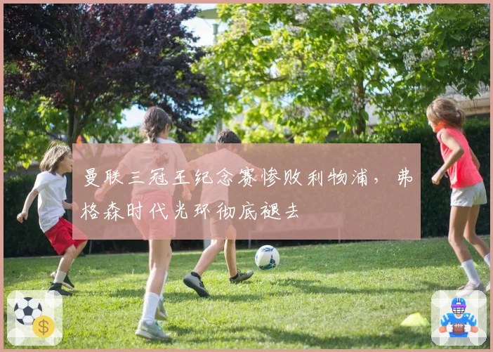 曼联三冠王纪念赛惨败利物浦，弗格森时代光环彻底褪去