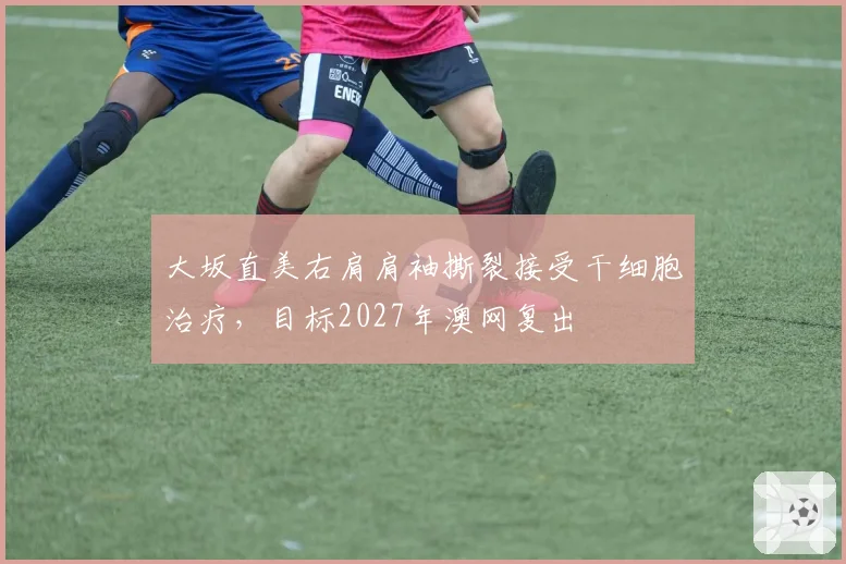 大坂直美右肩肩袖撕裂接受干细胞治疗，目标2027年澳网复出
