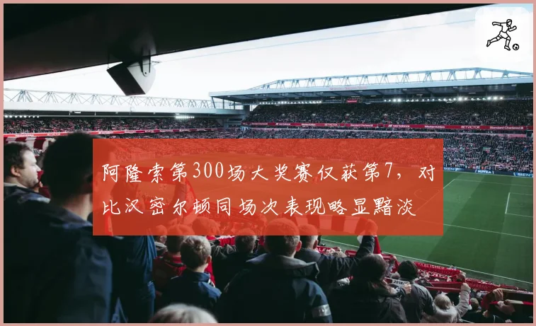 阿隆索第300场大奖赛仅获第7，对比汉密尔顿同场次表现略显黯淡