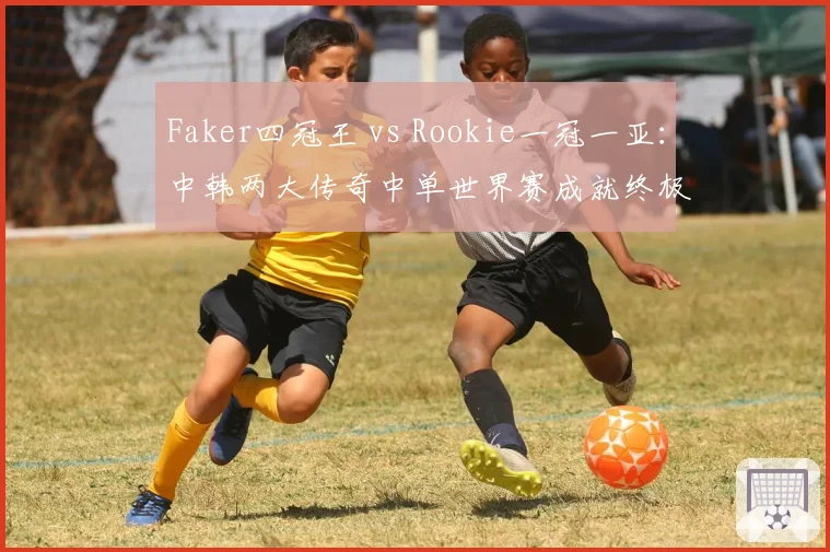 Faker四冠王 vs Rookie一冠一亚：中韩两大传奇中单世界赛成就终极对决