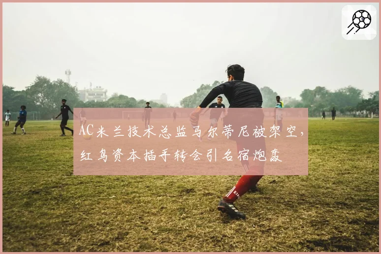 AC米兰技术总监马尔蒂尼被架空，红鸟资本插手转会引名宿炮轰