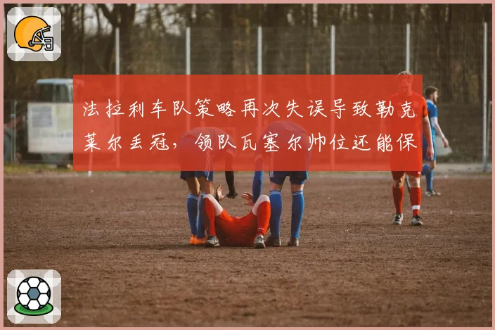 法拉利车队策略再次失误导致勒克莱尔丢冠,领队瓦塞尔帅位还能保住多久?