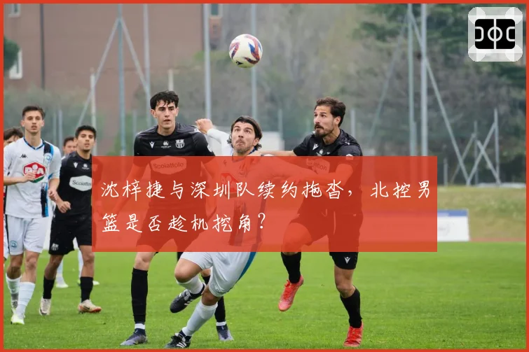 沈梓捷与深圳队续约拖沓,北控男篮是否趁机挖角?