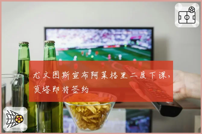 尤文图斯宣布阿莱格里二度下课，莫塔即将签约