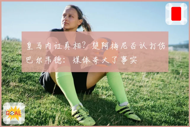 皇马内讧真相？楚阿梅尼否认打伤巴尔韦德：媒体夸大了事实