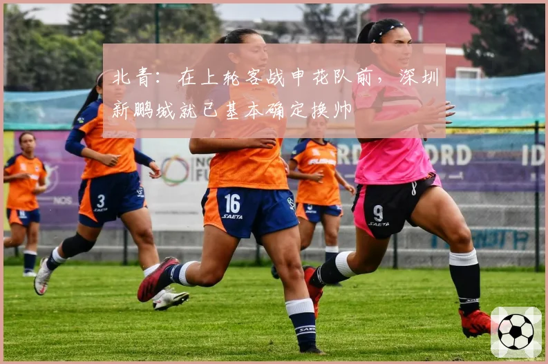 北青：在上轮客战申花队前，深圳新鹏城就已基本确定换帅