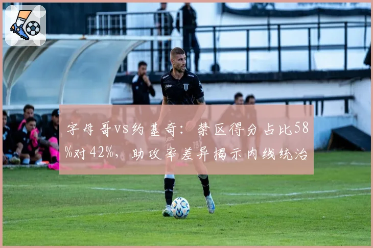 字母哥vs约基奇：禁区得分占比58%对42%，助攻率差异揭示内线统治力新维度