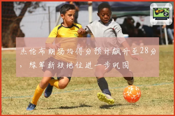 杰伦布朗场均得分预计飙升至28分,绿军新核地位进一步巩固