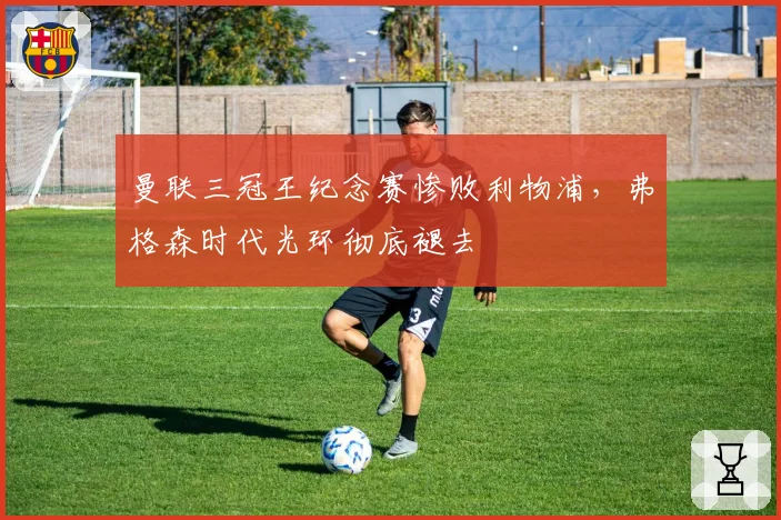 曼联三冠王纪念赛惨败利物浦，弗格森时代光环彻底褪去